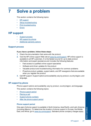 Page 397 Solve a problem
This section contains the following topics: 
•HP support 
•Setup troubleshooting 
•Print troubleshooting 
•Errors
HP support
•Support process 
•HP support by phone 
•Additional warranty options
Support process
If you have a problem, follow these steps: 
1. Check the documentation that came with the product. 
2. Visit the HP online support Web site at www.hp.com/support. HP online support is 
available to all HP customers. It is  the fastest source for up-to-date product 
information and...