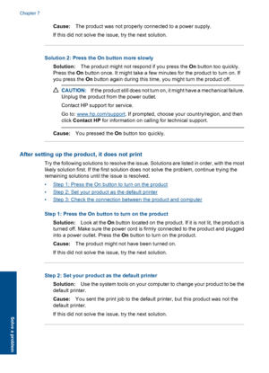 Page 42Cause:The product was not properly connected to a power supply. 
If this did not solve the issue, try the next solution.
Solution 2: Press the On button more slowly
Solution: The product might not respond if you press the On button too quickly. 
Press the  On button once. It might take a few minutes for the product to turn on. If 
you press the  On button again during this time, you might turn the product off.
CAUTION:If the product still does not turn on, it might have a mechanical failure. 
Unplug the...