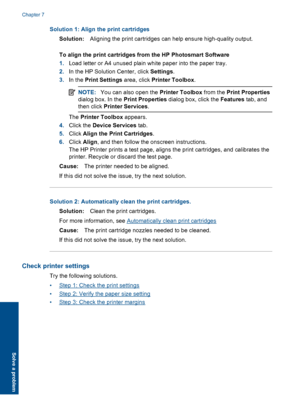 Page 46Solution 1: Align the print cartridges 
Solution: Aligning the print cartridges can help ensure high-quality output. 
To align the print cartridges from the HP Photosmart Software 
1. Load letter or A4 unused plain white paper into the paper tray. 
2. In the HP Solution Center, click Settings. 
3. In the Print Settings area, click Printer Toolbox.
NOTE:You can also open the Printer Toolbox from the Print Properties 
dialog box. In the  Print Properties dialog box, click the Features tab, and 
then click...