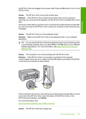 Page 105the HP All-in-One and plugged into a power outlet. Press the On button to turn on the 
HP All-in-One.
Cause: The HP All-in-One is busy with another task. 
Solution: If the HP All-in-One is performing another task such as copying or 
scanning, your print job will be delayed until the HP All-in-One completes the current 
task. 
Some documents take a long time to print. If nothing has printed several minutes after 
you sent a print job to the HP All-in-One, check your computer to see if there are any...