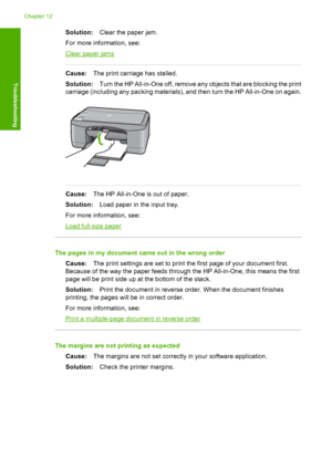 Page 106Solution:Clear the paper jam. 
For more information, see:
Clear paper jams
Cause: The print carriage has stalled. 
Solution: Turn the HP All-in-One off, remove any objects that are blocking the print 
carriage (including any packing materials), and then turn the HP All-in-One on again.
Cause: The HP All-in-One is out of paper. 
Solution: Load paper in the input tray. 
For more information, see:
Load full-size paper
The pages in my document came out in the wrong order 
Cause: The print settings are set to...