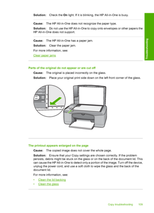 Page 111Solution:Check the On light. If it is blinking, the HP All-in-One is busy.
Cause:The HP All-in-One does not recognize the paper type. 
Solution: Do not use the HP All-in-One to copy onto envelopes or other papers the 
HP All-in-One does not support.
Cause: The HP All-in-One has a paper jam. 
Solution: Clear the paper jam. 
For more information, see:
Clear paper jams
Parts of the original do not appear or are cut off
Cause: The original is placed incorrectly on the glass. 
Solution: Place your original...