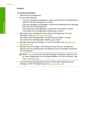 Page 130Solution: 
To resolve the problem 
1. Open the print cartridge door. 
2. Do one of the following: 
• If an error message is displayed on screen, remove the print cartridge that is 
named in the error message. Go to step 3. 
• If an error message is not displayed, remove and reinstall each print cartridge 
and close the print cartridge door. 
If the Check Print Cartridge light is not flashing, the problem is solved. 
If the Check Print Cartridge light is flashing, go to step 4. 
3. Reinstall the print...