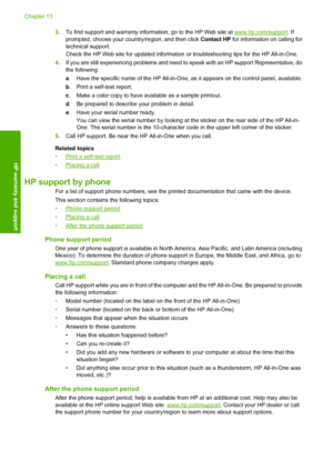 Page 1323.To find support and warranty information, go to the HP Web site at www.hp.com/support. If 
prompted, choose your country/region, and then click  Contact HP for information on calling for 
technical support. 
Check the HP Web site for updated information  or troubleshooting tips for the HP All-in-One. 
4. If you are still experiencing problems and need to speak with an HP support Representative, do 
the following: 
a . Have the specific name of the HP All-in-One, as it appears on the control panel,...