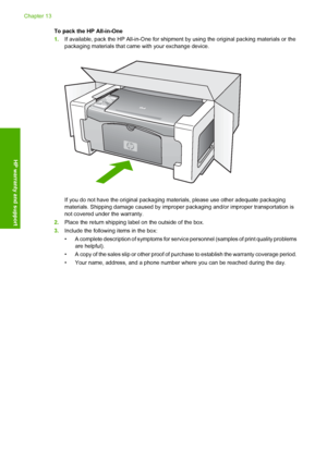 Page 134To pack the HP All-in-One 
1. If available, pack the HP All-in-One for shipment by using the original packing materials or the 
packaging materials that came with your exchange device.
If you do not have the original packaging  materials, please use other adequate packaging 
materials. Shipping damage c aused by improper packaging and/or improper transportation is 
not covered under the warranty. 
2. Place the return shipping label on the outside of the box. 
3. Include the following items in the box: 
•...