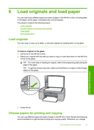 Page 216 Load originals and load paper
You can load many different types and sizes of paper in the HP All-in-One, including letter 
or A4 paper, photo paper, transparencies, and envelopes. 
This section contains the following topics:
•Load originals 
•Choose papers for printing and copying
•Load paper
•Avoid paper jams
Load originals
You can copy or scan up to letter- or A4-size originals by loading them on the glass.
To load an original on the glass 
1. Lift the lid on the HP All-in-One. 
2. Place your...