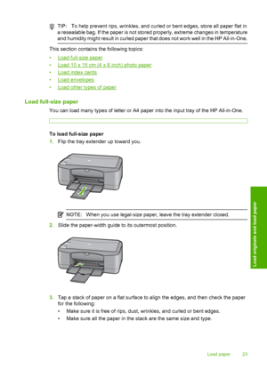 Page 25TIP:To help prevent rips, wrinkles, and curled or bent edges, store all paper flat in 
a resealable bag. If the paper is not stored properly, extreme changes in temperature 
and humidity might result in curled paper that does not work well in the HP All-in-One.
This section contains the following topics: 
•Load full-size paper 
•Load 10 x 15 cm (4 x 6 inch) photo paper
•Load index cards 
•Load envelopes 
•Load other types of paper
Load full-size paper
You can load many types of letter or A4 paper into...