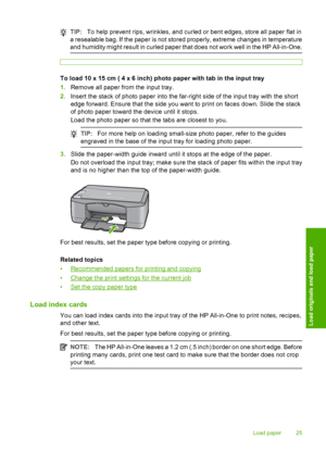 Page 27TIP:To help prevent rips, wrinkles, and curled or bent edges, store all paper flat in 
a resealable bag. If the paper is not stored properly, extreme changes in temperature 
and humidity might result in curled paper that does not work well in the HP All-in-One.
To load 10 x 15 cm ( 4 x 6 inch) photo paper with tab in the input tray 
1. Remove all paper from the input tray. 
2. Insert the stack of photo paper into the far-right side of the input tray with the short 
edge forward. Ensure that the side you...