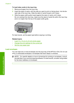 Page 28To load index cards in the input tray 
1. Remove all paper from the input tray. 
2. Insert the stack of cards, with the side you want to print on facing down, into the far- 
right side of the input tray. Slide the stack of cards forward until it stops. 
3. Slide the paper-width guide inward against the stack of cards until it stops. 
Do not overload the input tray; make sure the stack of cards fits within the input tray 
and is no higher than the top of the paper-width guide.
For best results, set the...