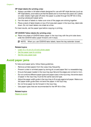 Page 30HP Inkjet labels (for printing only) 
1. Always use letter or A4 label sheets designed for use with HP inkjet devices (such as 
HP inkjet labels), and make sure that the labels are no more than two years old. Labels 
on older sheets might peel off when the paper is pulled through the HP All-in-One, 
causing subsequent paper jams. 
2. Fan the stack of labels to make sure none of the pages are sticking together. 
3. Place a stack of label sheets on top of full-size plain paper in the input tray, label side...