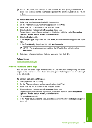 Page 41NOTE:If a photo print cartridge is also installed, the print quality is enhanced. A 
photo print cartridge can be purchased separately if it is not included with the HP All-
in-One.
To print in Maximum dpi mode 
1. Make sure you have paper loaded in the input tray. 
2. On the File menu in your software application, click Print. 
3. Make sure the HP All-in-One is the selected printer. 
4. Click the button that opens the Properties dialog box. 
Depending on your software application, this button might be...