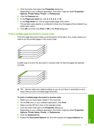 Page 454.Click the button that opens the Properties dialog box. 
Depending on your software application, this button might be called  Properties, 
Options , Printer Setup, Printer, or Preferences. 
5. Click the Features tab. 
6. In the Pages per sheet list, click 2, 4, 6, 8, 9, or 16. 
7. In the Page Order list, click an appropriate page order option. 
The sample output graphic is numbered to show how the pages will be ordered if you 
select each option. 
8. Click OK, and then click Print or OK in the Print...