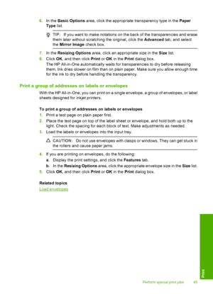 Page 476.In the Basic Options area, click the appropriate transparency type in the Paper 
Type  list.
TIP:If you want to make notations on the back of the transparencies and erase 
them later without scratching the original, click the  Advanced tab, and select 
the  Mirror Image check box.
7.In the Resizing Options area, click an appropriate size in the Size list. 
8. Click OK, and then click Print or OK in the Print dialog box. 
The HP All-in-One automatically waits fo r transparencies to dry before releasing...