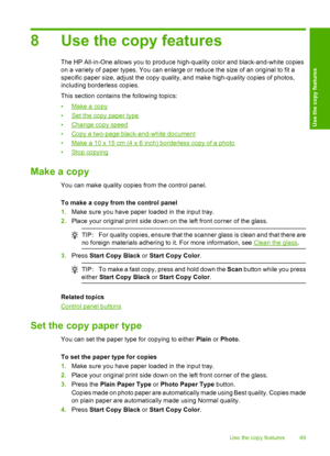 Page 518 Use the copy features
The HP All-in-One allows you to produce high-quality color and black-and-white copies 
on a variety of paper types. You can enlarge or reduce the size of an original to fit a
specific paper size, adjust the copy quality, and make high-quality copies of photos, 
including borderless copies. 
This section contains the following topics:
•Make a copy 
•Set the copy paper type 
•Change copy speed 
•Copy a two-page black-and-white document 
•Make a 10 x 15 cm (4 x 6 inch) borderless...