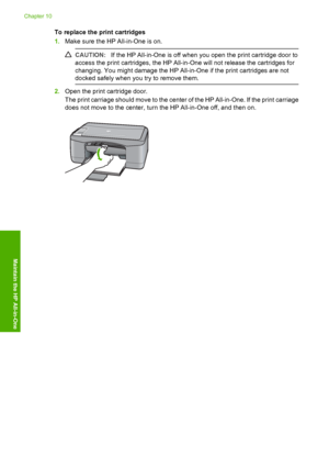 Page 64To replace the print cartridges 
1. Make sure the HP All-in-One is on.
CAUTION:If the HP All-in-One is off when you open the print cartridge door to 
access the print cartridges, the HP All-in-One will not release the cartridges for 
changing. You might damage the HP All-in-One if the print cartridges are not 
docked safely when you  try to remove them.
2.Open the print cartridge door. 
The print carriage should move to the center of the HP All-in-One. If the print carriage 
does not move to the center,...