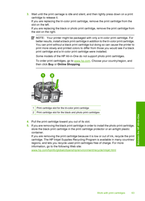 Page 653.Wait until the print carriage is idle and silent, and then lightly press down on a print 
cartridge to release it. 
If you are replacing the tri-color print cartridge, remove the print cartridge from the 
slot on the left. 
If you are replacing the black or photo print cartridge, remove the print cartridge from 
the slot on the right.
NOTE: Your printer might be packaged with only a tri-color print cartridge. For 
better results, install a black print cartridge in addition to the tri-color print...