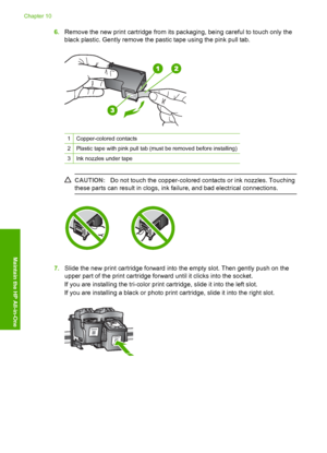 Page 666.Remove the new print cartridge from its packaging, being careful to touch only the 
black plastic. Gently remove the pastic tape using the pink pull tab.
1Copper-colored contacts
2Plastic tape with pink pull tab (must be removed before installing)
3Ink nozzles under tape
CAUTION: Do not touch the copper-colored contacts or ink nozzles. Touching 
these parts can result in clogs, ink failure, and bad electrical connections.
7. Slide the new print cartridge forward into the empty slot. Then gently push on...