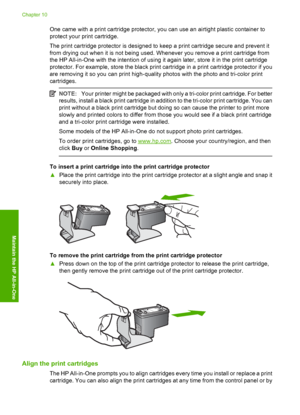 Page 70One came with a print cartridge protector, you can use an airtight plastic container to 
protect your print cartridge. 
The print cartridge protector is designed to keep a print cartridge secure and prevent it 
from drying out when it is not being used. Whenever you remove a print cartridge from
the HP All-in-One with the intention of using it again later, store it in the print cartridge
protector. For example, store the black print cartridge in a print cartridge protector if you 
are removing it so you...