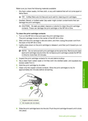 Page 73Make sure you have the following materials available: 
• Dry foam rubber swabs, lint-free cloth, or any soft material that will not come apart or 
leave fibers.
TIP: Coffee filters are lint-free and work well for cleaning print cartridges.
•Distilled, filtered, or bottled water (tap water might contain contaminants that can 
damage the print cartridges).
CAUTION: Do not use platen cleaners or alcohol to clean the print cartridge 
contacts. These can damage the print cartridge or the HP All-in-One.
To...