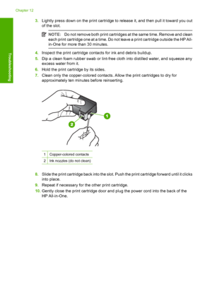 Page 923.Lightly press down on the print cartridge to release it, and then pull it toward you out 
of the slot.
NOTE: Do not remove both print cartridges at the same time. Remove and clean 
each print cartridge one at a time. Do not leave a print cartridge outside the HP All-
in-One for more  than 30 minutes.
4.Inspect the print cartridge contacts for ink and debris buildup. 
5. Dip a clean foam rubber swab or lint-free cloth into distilled water, and squeeze any 
excess water from it. 
6. Hold the print...