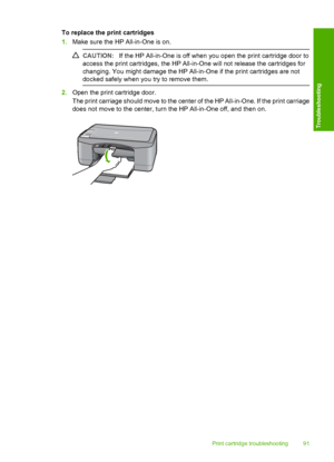 Page 93To replace the print cartridges 
1. Make sure the HP All-in-One is on.
CAUTION:If the HP All-in-One is off when you open the print cartridge door to 
access the print cartridges, the HP All-in-One will not release the cartridges for 
changing. You might damage the HP All-in-One if the print cartridges are not 
docked safely when you  try to remove them.
2.Open the print cartridge door. 
The print carriage should move to the center of the HP All-in-One. If the print carriage 
does not move to the center,...