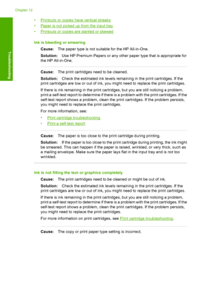 Page 98•Printouts or copies have vertical streaks 
•Paper is not picked up from the input tray
•Printouts or copies are slanted or skewed 
Ink is bleeding or smearing 
Cause: The paper type is not suitable for the HP All-in-One. 
Solution: Use HP Premium Papers or any other paper type that is appropriate for 
the HP All-in-One.
Cause: The print cartridges need to be cleaned. 
Solution: Check the estimated ink levels remaining in the print cartridges. If the 
print cartridges are low or out of ink, you might...