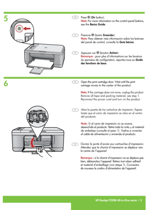 Page 3
   HP Deskjet F2200 All-in-One series • 3
6
5
Appuyez sur  (bouton Activer). 
Remarque : pour plus d’informations sur les boutons  
du panneau de configuration, reportez-vous au Guide  
des fonctions de base.
Ouvrez la porte d’accès aux cartouches d’impression. 
Attendez que le chariot d’impression se déplace vers  
le centre de l’appareil.
Remarque : si le chariot d’impression ne se déplace pas  
bien, débranchez l’appareil. Retirez tout ruban adhésif  
et matériel d’emballage (voir étape 1). Connectez...