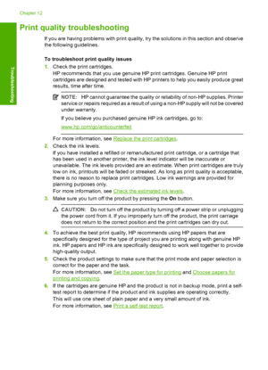 Page 101Print quality troubleshooting
If you are having problems with print quality, try the solutions in this section and observe 
the following guidelines. 
To troubleshoot print quality issues 
1. Check the print cartridges. 
HP recommends that you use genuine HP print cartridges. Genuine HP print 
cartridges are designed and tested with HP pr inters to help you easily produce great 
results, time after time.
NOTE: HP cannot guarantee the quality or reliability of non-HP supplies. Printer 
service or repairs...