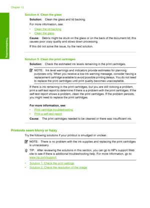 Page 111Solution 4: Clean the glass 
Solution: Clean the glass and lid backing. 
For more information, see: 
•Clean the lid backing 
•Clean the glass 
Cause: Debris might be stuck on the glass or on the back of the document lid; this 
causes poor copy quality and slows down processing. 
If this did not solve the issue, try the next solution.
Solution 5: Clean the print cartridges 
Solution: Check the estimated ink levels remaining in the print cartridges.
NOTE:Ink level warnings and indicators provide estimates...