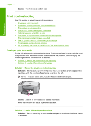 Page 115Cause:The font was a custom size.
Print troubleshooting
Use this section to solve these printing problems: 
•Envelopes print incorrectly 
•Borderless printing produces unexpected results
•The product is not responding
•The product prints meaningless characters
•Nothing happens when I try to print
•The pages in my document came out in the wrong order
•The margins are not printing as expected
•Text or graphics are cut off at the edge of the page
•A blank page came out while printing
•Ink is spraying the...