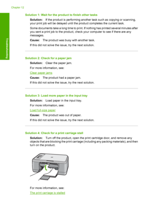 Page 117Solution 1: Wait for the product to finish other tasks 
Solution: If the product is performing another task such as copying or scanning, 
your print job will be delayed until the product completes the current task. 
Some documents take a long time to print. If nothing has printed several minutes after 
you sent a print job to the product, check your computer to see if there are any
messages. 
Cause: The product was busy with another task. 
If this did not solve the issue, try the next solution.
Solution...