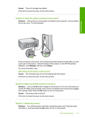 Page 118Cause:The print carriage has stalled. 
If this did not solve the issue, try the next solution.
Solution 5: Check the cable connections to the product
Solution: If the product is not properly connected to the computer, communication 
errors can occur. Try the following:
If the connections are secure, and nothing has printed several minutes after you sent 
a print job to the product, check the status of the product. In the HP Photosmart
Software, click  Settings, and then click Status. 
For more...