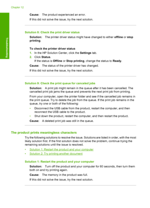 Page 119Cause:The product experienced an error. 
If this did not solve the issue, try the next solution.
Solution 8: Check the print driver status
Solution: The printer driver status might have changed to either offline or stop 
printing . 
To check the printer driver status 
1. In the HP Solution Center, click the Settings tab. 
2. Click Status. 
If the status is  Offline or Stop printing, change the status to Ready. 
Cause: The status of the printer driver has changed. 
If this did not solve the issue, try the...