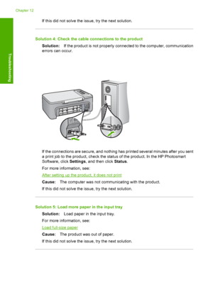 Page 121If this did not solve the issue, try the next solution.
Solution 4: Check the cable connections to the product 
Solution: If the product is not properly connected to the computer, communication 
errors can occur.
If the connections are secure, and nothing has printed several minutes after you sent 
a print job to the product, check the stat us of the product. In the HP Photosmart 
Software, click  Settings, and then click Status. 
For more information, see:
After setting up the product, it does not...