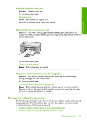 Page 122Solution 6: Check for a paper jam 
Solution: Clear the paper jam. 
For more information, see:
Clear paper jams 
Cause: The product had a paper jam. 
If this did not solve the issue, try the next solution.
Solution 7: Check for a print carriage stall
Solution: Turn off the product, open the print cartridge door, and remove any 
objects that are blocking the print carriage (including any packing materials), and then 
turn on the product.
For more information, see:
The print carriage is stalled 
Cause: The...