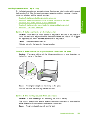Page 128Nothing happens when I try to copy
Try the following solutions to resolve the issue. Solutions are listed in order, with the most 
likely solution first. If the first solution does not solve the problem, continue trying the 
remaining solutions until the issue is resolved. 
•Solution 1: Make sure that the product is turned on 
•Solution 2: Make sure that the original is placed correctly on the glass 
•Solution 3: Wait for the product to finish other tasks
•Solution 4: Make sure the paper loaded is...