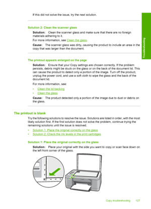 Page 130If this did not solve the issue, try the next solution.
Solution 2: Clean the scanner glass 
Solution: Clean the scanner glass and make sure that there are no foreign 
materials adhering to it. 
For more information, see Clean the glass . 
Cause: The scanner glass was dirty, causing the product to include an area in the 
copy that was larger than the document.
The printout appears enlarged on the page 
Solution: Ensure that your Copy settings are chosen correctly. If the problem 
persists, debris might...