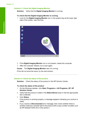 Page 143Solution 3: Check the Digital Imaging Monitor 
Solution: Verify that the Digital Imaging Monitor is running. 
To check that the Digital  Imaging Monitor is running 
1. Look for the Digital Imaging Monitor icon in the system tray at the lower right 
side of the screen, near the time.
2. If the Digital Imaging Monitor icon is not present, restart the computer. 
3. After the computer restarts, try to scan again. 
Cause: The Digital Imaging Monitor was not running. 
If this did not solve the issue, try the...