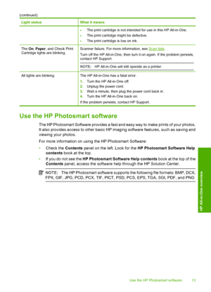 Page 16Light statusWhat it means
•The print cartridge is not intended for use in this HP All-in-One.
•The print cartridge might be defective.
•The print cartridge is low on ink.
The On, Paper, and Check Print Cartridge lights are blinking.Scanner failure. For more information, see Scan fails . 
Turn off the HP All-in-One, then turn it on again. If the problem persists, contact HP Support. 
NOTE: HP All-in-One will still operate as a printer.
All lights are blinking.The HP All-in-One has a fatal error. 
1. Turn...
