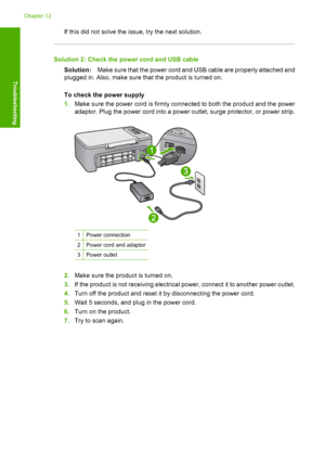 Page 161If this did not solve the issue, try the next solution.
Solution 2: Check the power cord and USB cable 
Solution: Make sure that the power cord and USB cable are properly attached and 
plugged in. Also, make sure that the product is turned on. 
To check the power supply 
1. Make sure the power cord is firmly connected to both the product and the power 
adaptor. Plug the power cord into a power outlet, surge protector, or power strip.
1Power connection
2Power cord and adaptor
3Power outlet
2. Make sure...