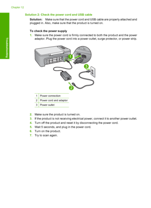 Page 165Solution 2: Check the power cord and USB cable 
Solution: Make sure that the power cord and USB cable are properly attached and 
plugged in. Also, make sure that the product is turned on. 
To check the power supply 
1. Make sure the power cord is firmly connected to both the product and the power 
adaptor. Plug the power cord into a power outlet, surge protector, or power strip.
1Power connection
2Power cord and adaptor
3Power outlet
2. Make sure the product is turned on. 
3. If the product is not...