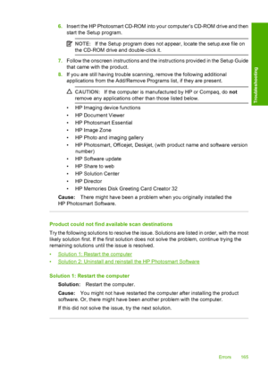 Page 1686.Insert the HP Photosmart CD-ROM into your computer’s CD-ROM drive and then 
start the Setup program.
NOTE: If the Setup program does not appear, locate the setup.exe file on 
the CD-ROM drive and double-click it.
7. Follow the onscreen instructions and the instructions provided in the Setup Guide 
that came with the product. 
8. If you are still having trouble scanning, remove the following additional 
applications from the Add/Remove  Programs list, if they are present.
CAUTION:If the computer is...