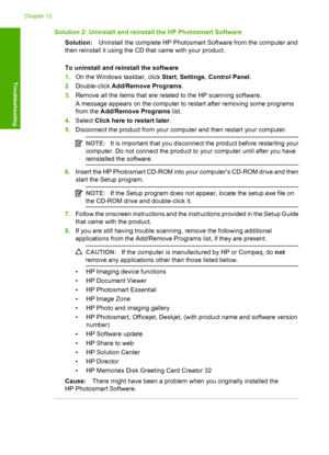 Page 169Solution 2: Uninstall and reinstall the HP Photosmart Software 
Solution: Uninstall the complete HP Photosmart Software from the computer and 
then reinstall it using the CD that came with your product. 
To uninstall and reinstall the software 
1. On the Windows taskbar, click Start, Settings, Control Panel. 
2. Double-click Add/Remove Programs. 
3. Remove all the items that are related to the HP scanning software. 
A message appears on the computer to restart after removing some programs 
from the...