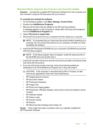 Page 170Required software component was not found or was incorrectly installed 
Solution: Uninstall the complete HP Photosmart Software from the computer and 
then reinstall it using the CD that came with your product. 
To uninstall and reinstall the software 
1. On the Windows taskbar, click Start, Settings, Control Panel. 
2. Double-click Add/Remove Programs. 
3. Remove all the items that are related to the HP scanning software. 
A message appears on the computer to restart after removing some programs 
from...