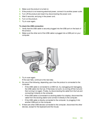 Page 1722.Make sure the product is turned on. 
3. If the product is not receiving electrical power, connect it to another power outlet. 
4. Turn off the product and reset it by disconnecting the power cord. 
5. Wait 5 seconds, and plug in the power cord. 
6. Turn on the product. 
7. Try to scan again. 
To check the USB connection 
1. Verify that the USB cable is securely plugged into the USB port on the back of 
the product. 
2. Make sure the other end of the USB cable is plugged into a USB port on your...