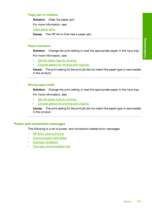 Page 182Paper jam or misfeed 
Solution: Clear the paper jam. 
For more information, see:
Clear paper jams 
Cause: The HP All-in-One had a paper jam.
Paper mismatch 
Solution: Change the print setting or load the appropriate paper in the input tray. 
For more information, see:
•Set the paper type for printing 
•Choose papers for printing and copying 
Cause: The print setting for the print job did not match the paper type or size loaded 
in the product.
Wrong paper width 
Solution: Change the print setting or load...