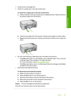 Page 1904.Close the print cartridge door. 
5. Check for a paper jam in the rear access door. 
To check for a paper jam in the rear access door 
a . Press in the tab on the rear access door to release the door. Remove the door 
by pulling it away from the product.
b . Check for any paper still in the product. Gently pull any paper out of the rollers. 
c . Replace the rear access door. Gently push the door forward until it snaps into 
place.
6. Do one of the following, depending upon the state of the product: 
•If...