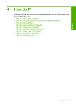 Page 204 How do I?
This section contains links to commonly performed tasks, such as printing photos and 
optimizing your print jobs. 
•How do I change the print settings? 
•How do I print borderless photos on 10 x 15 cm (4 x 6 inch) paper? 
•How do I load envelopes? 
•How do I scan using the control panel?
•How do I get the best print quality? 
•How do I print on both sides of the paper? 
•How do I replace the print cartridges?
•How do I align the print cartridges?
•How do I clear a paper jam?
How do I? 17
How...