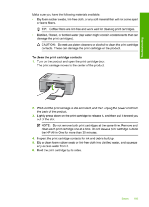 Page 196Make sure you have the following materials available: 
• Dry foam rubber swabs, lint-free cloth, or any soft material that will not come apart 
or leave fibers.
TIP: Coffee filters are lint-free and work well for cleaning print cartridges.
•Distilled, filtered, or bottled water (tap water might contain contaminants that can 
damage the print cartridges).
CAUTION: Do not use platen cleaners or alcohol to clean the print cartridge 
contacts. These can damage the print cartridge or the product.
To clean the...