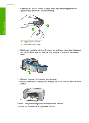 Page 1977.Clean only the copper-colored contacts. Allow the print cartridges to dry for 
approximately ten minutes before reinserting.
1Copper-colored contacts
2Ink nozzles (do not clean)
8. Hold the print cartridge with the HP logo on top, and insert the print cartridge back 
into the slot. Make sure you push the print cartridge in firmly until it snaps into
place.
9. Repeat if necessary for the other print cartridge. 
10. Gently close the print cartridge door and plug the power cord into the back of the...